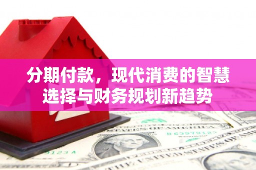 南乐分期付款，现代消费的智慧选择与财务规划新趋势