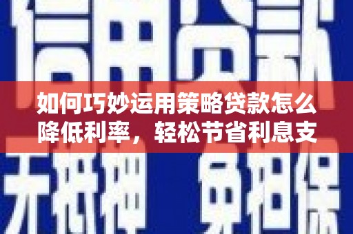 南乐如何巧妙运用策略贷款怎么降低利率，轻松节省利息支出