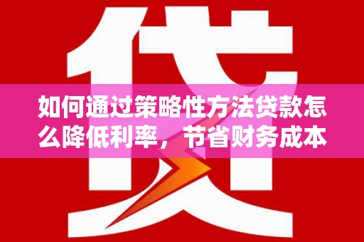 南乐如何通过策略性方法贷款怎么降低利率，节省财务成本