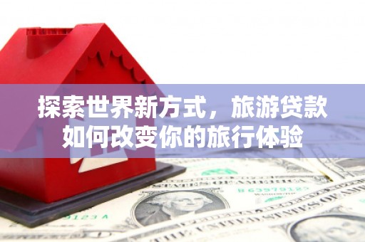南乐探索世界新方式，旅游贷款如何改变你的旅行体验