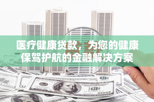 南乐医疗健康贷款，为您的健康保驾护航的金融解决方案